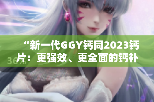 “新一代GGY钙同2023钙片：更强效、更全面的钙补养选择！”