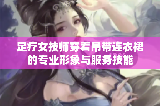 足疗女技师穿着吊带连衣裙的专业形象与服务技能
