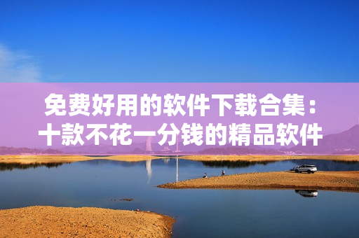免费好用的软件下载合集：十款不花一分钱的精品软件