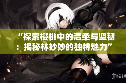 “探索樱桃中的温柔与坚韧：揭秘林妙妙的独特魅力”