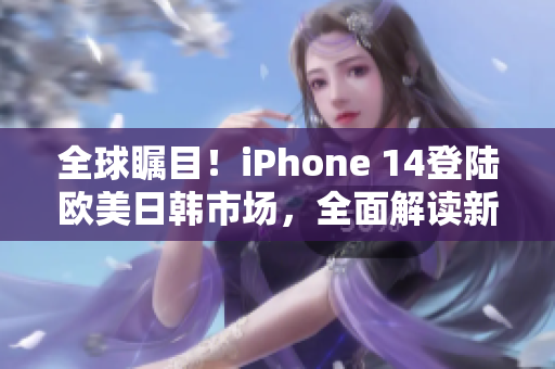 全球瞩目！iPhone 14登陆欧美日韩市场，全面解读新一代旗舰手机