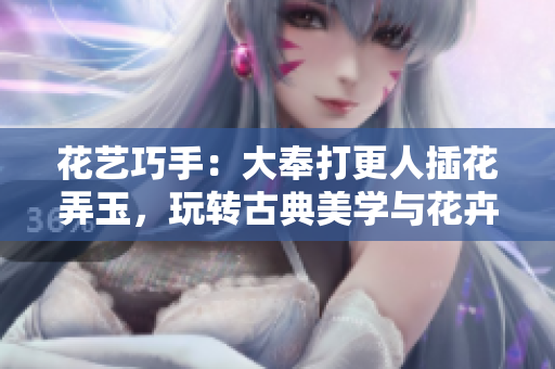 花艺巧手：大奉打更人插花弄玉，玩转古典美学与花卉文化