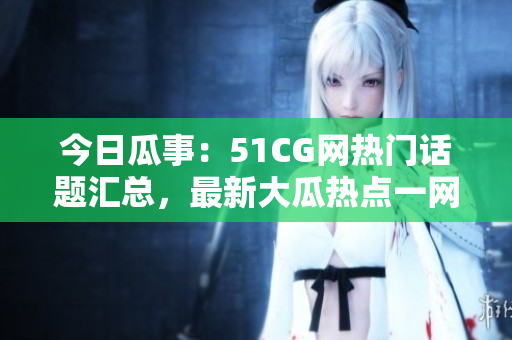 今日瓜事：51CG网热门话题汇总，最新大瓜热点一网打尽
