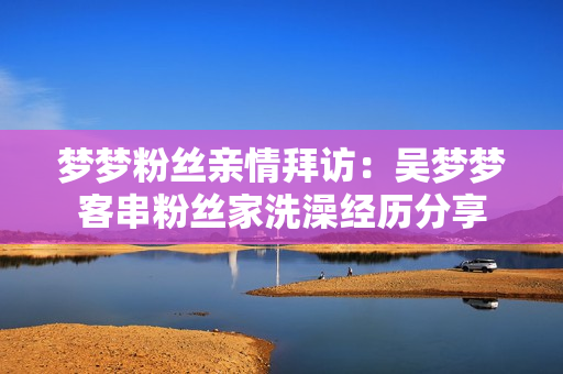 梦梦粉丝亲情拜访：吴梦梦客串粉丝家洗澡经历分享