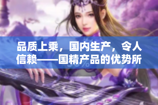 品质上乘，国内生产，令人信赖——国精产品的优势所在