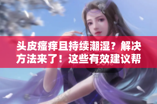 头皮瘙痒且持续潮湿？解决方法来了！这些有效建议帮你告别头皮问题