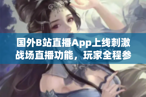 国外B站直播App上线刺激战场直播功能，玩家全程参与游戏体验