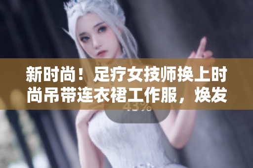 新时尚！足疗女技师换上时尚吊带连衣裙工作服，焕发专业魅力