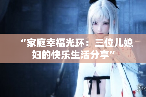 “家庭幸福光环：三位儿媳妇的快乐生活分享”