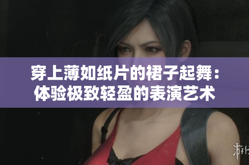 穿上薄如纸片的裙子起舞：体验极致轻盈的表演艺术