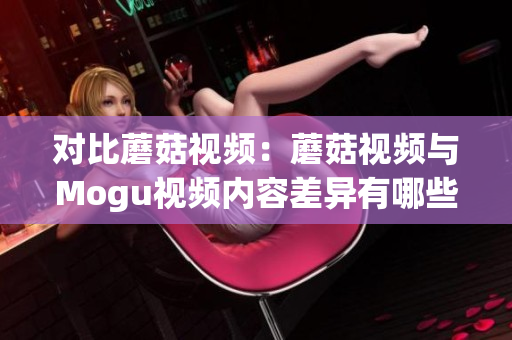对比蘑菇视频：蘑菇视频与Mogu视频内容差异有哪些？