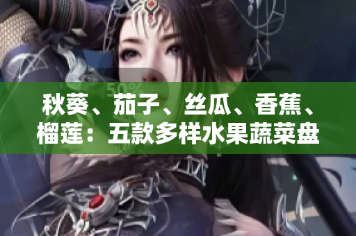 秋葵、茄子、丝瓜、香蕉、榴莲：五款多样水果蔬菜盘点，健康美味一网打尽