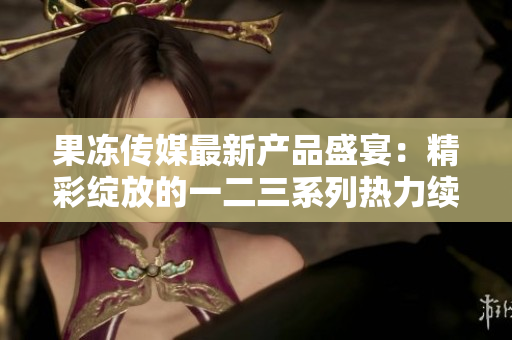 果冻传媒最新产品盛宴：精彩绽放的一二三系列热力续写