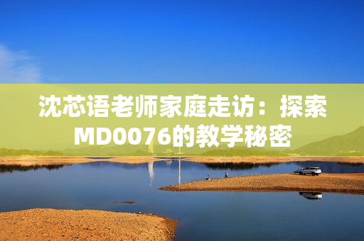 沈芯语老师家庭走访：探索MD0076的教学秘密