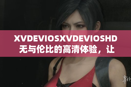XVDEVIOSXVDEVIOSHD 无与伦比的高清体验，让你沉浸其中