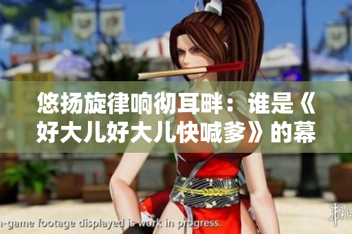 悠扬旋律响彻耳畔：谁是《好大儿好大儿快喊爹》的幕后创作人？