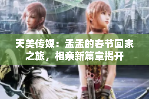 天美传媒：孟孟的春节回家之旅，相亲新篇章揭开