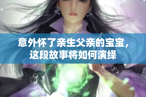 意外怀了亲生父亲的宝宝，这段故事将如何演绎
