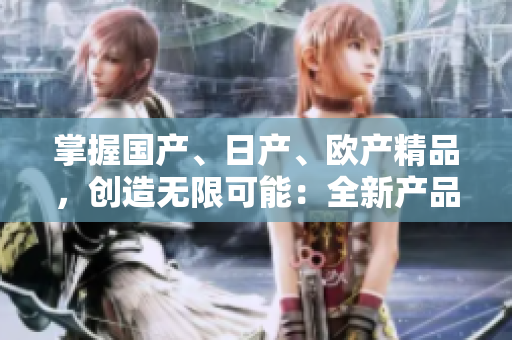 掌握国产、日产、欧产精品，创造无限可能：全新产品使用指南