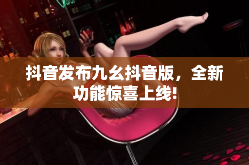抖音发布九幺抖音版，全新功能惊喜上线!