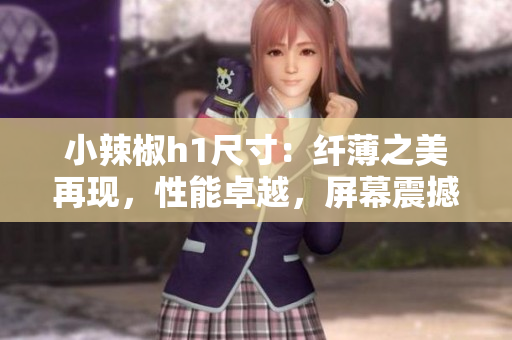 小辣椒h1尺寸：纤薄之美再现，性能卓越，屏幕震撼体验