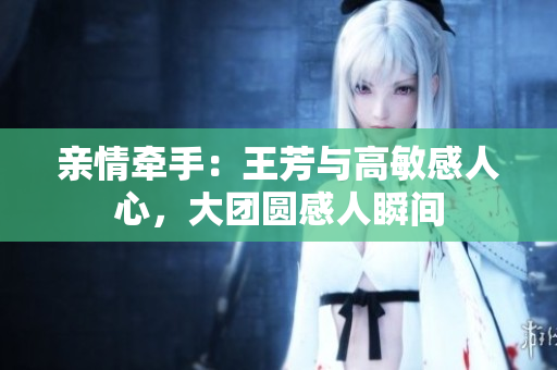 亲情牵手：王芳与高敏感人心，大团圆感人瞬间