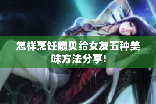 怎样烹饪扇贝给女友五种美味方法分享!