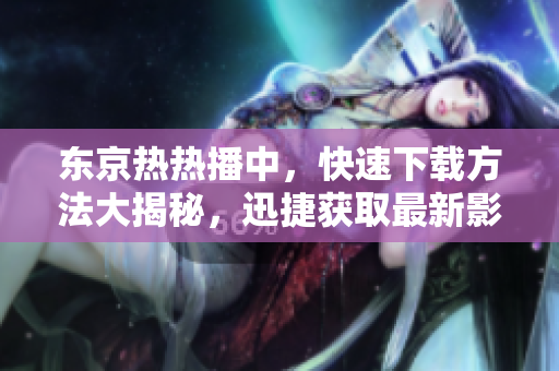 东京热热播中，快速下载方法大揭秘，迅捷获取最新影片享受无限快感