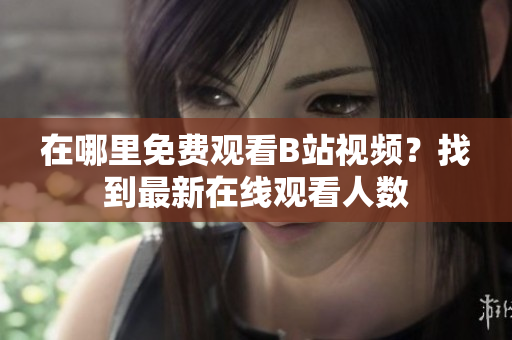 在哪里免费观看B站视频？找到最新在线观看人数