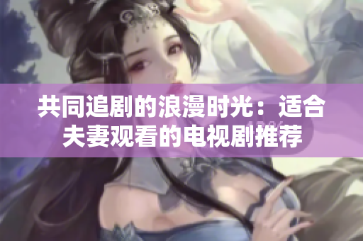 共同追剧的浪漫时光：适合夫妻观看的电视剧推荐