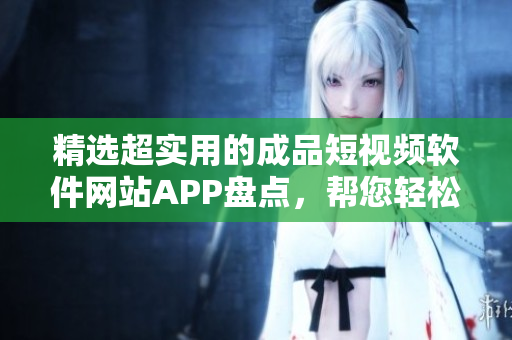 精选超实用的成品短视频软件网站APP盘点，帮您轻松创作精彩视频