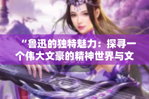 “鲁迅的独特魅力：探寻一个伟大文豪的精神世界与文学影响力”