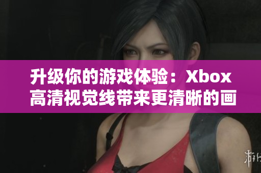 升级你的游戏体验：Xbox 高清视觉线带来更清晰的画面和更流畅的游戏体验