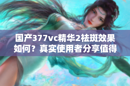 国产377vc精华2祛斑效果如何？真实使用者分享值得购买吗？
