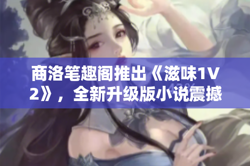 商洛笔趣阁推出《滋味1V2》，全新升级版小说震撼来袭！