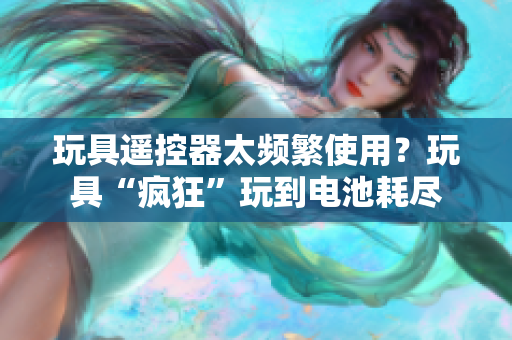 玩具遥控器太频繁使用？玩具“疯狂”玩到电池耗尽
