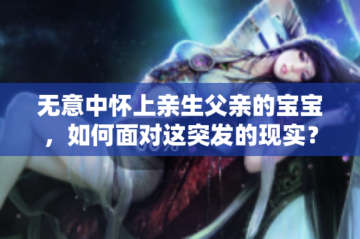 无意中怀上亲生父亲的宝宝，如何面对这突发的现实？