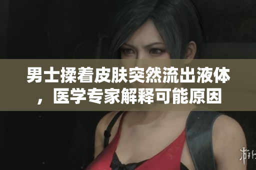 男士揉着皮肤突然流出液体，医学专家解释可能原因