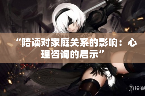 “陪读对家庭关系的影响：心理咨询的启示”