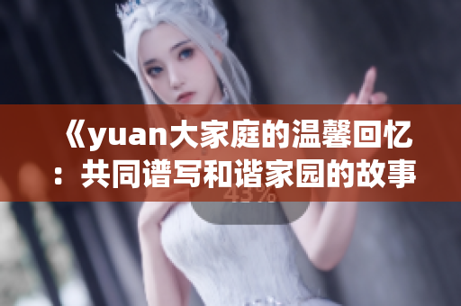 《yuan大家庭的温馨回忆：共同谱写和谐家园的故事》