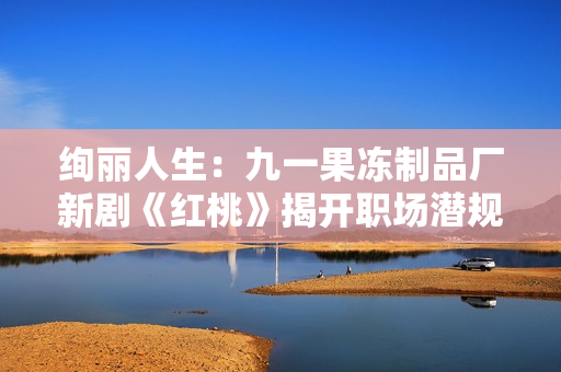 绚丽人生：九一果冻制品厂新剧《红桃》揭开职场潜规则