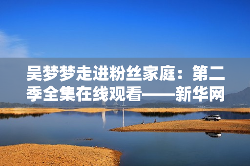 吴梦梦走进粉丝家庭：第二季全集在线观看——新华网提供1080高清视频