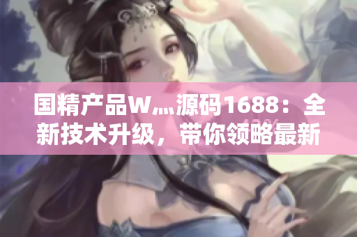 国精产品W灬源码1688：全新技术升级，带你领略最新国产智能产品创新