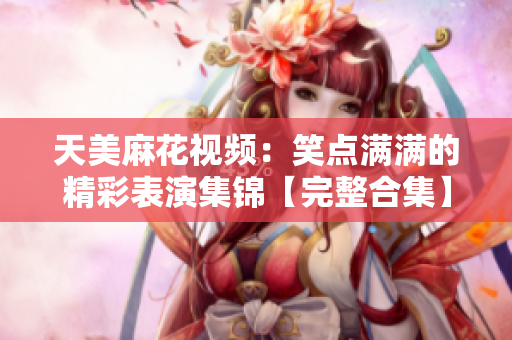 天美麻花视频：笑点满满的精彩表演集锦【完整合集】