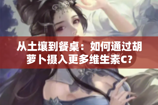 从土壤到餐桌：如何通过胡萝卜摄入更多维生素C？