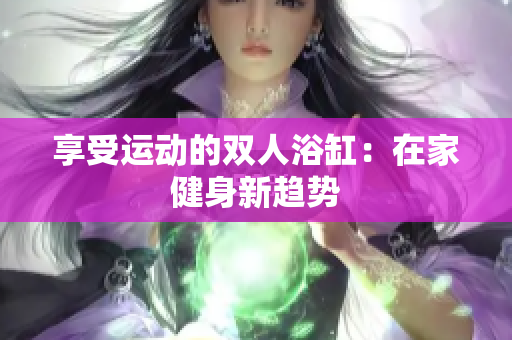 享受运动的双人浴缸：在家健身新趋势