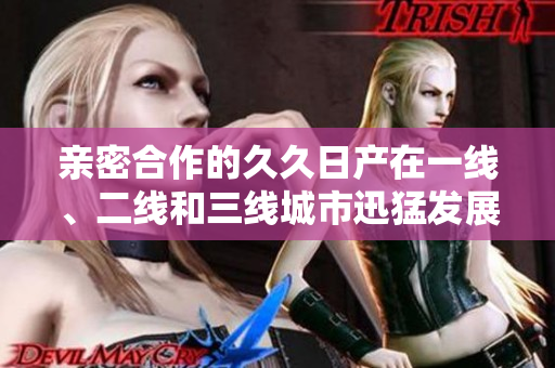 亲密合作的久久日产在一线、二线和三线城市迅猛发展