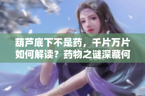 葫芦底下不是药，千片万片如何解读？药物之谜深藏何处？
