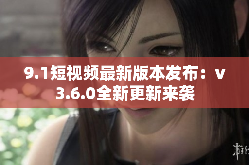 9.1短视频最新版本发布：v3.6.0全新更新来袭