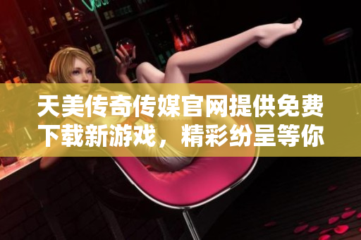 天美传奇传媒官网提供免费下载新游戏，精彩纷呈等你来体验